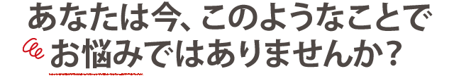 あなたは今、このような事でお悩みではありませんか？