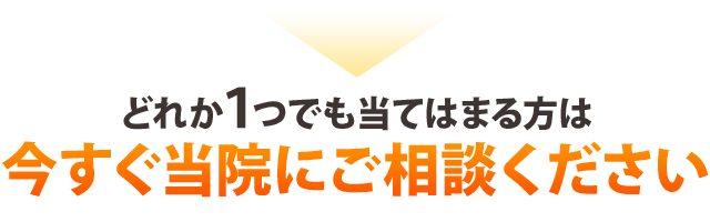 どれか１つでも当てはまる方は今すぐ当院にご相談ください