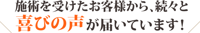 施術を受けらお客様から、続々と喜びの声が届いています！