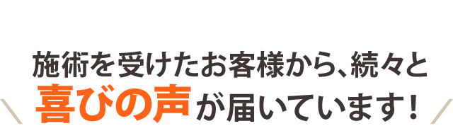 施術を受けたお客様から 続々と喜びの声が届いています！