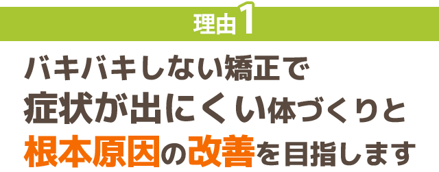 理由1：バキバキしない矯正で 症状が出にくい体づくりと 根本原因の改善を目指します