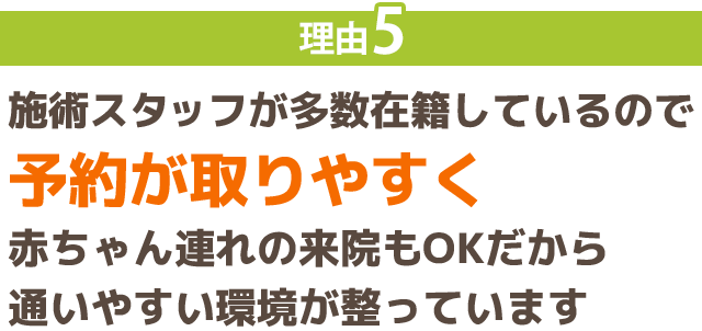 理由5：施術スタッフが多数在籍しているので 予約が取りやすく 赤ちゃん連れの来院もOKだから 通いやすい環境が整っています